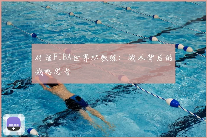 对话FIBA世界杯教练:战术背后的战略思考
