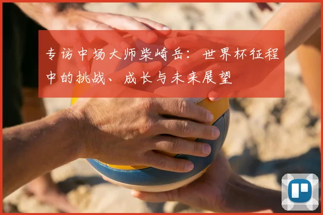 专访中场大师柴崎岳:世界杯征程中的挑战、成长与未来展望