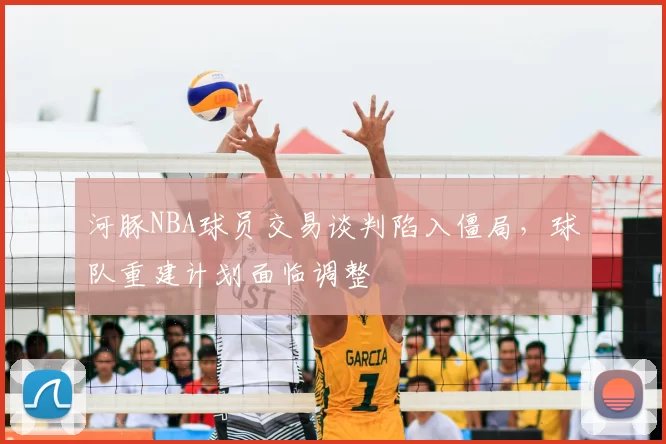 河豚NBA球员交易谈判陷入僵局,球队重建计划面临调整