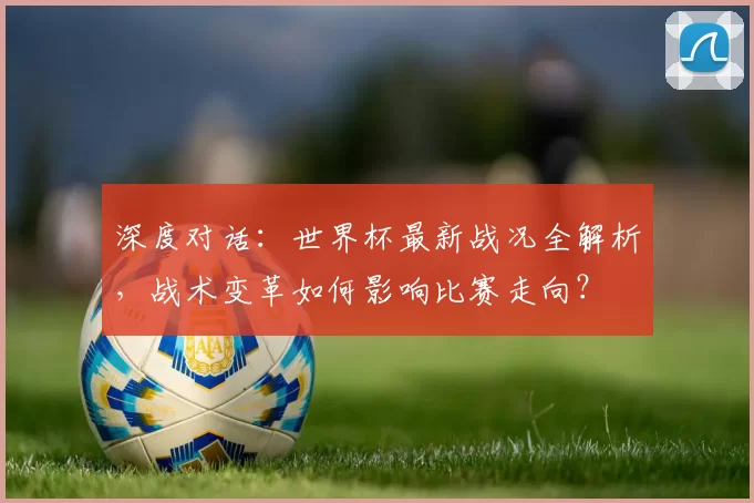 深度对话:世界杯最新战况全解析,战术变革如何影响比赛走向?