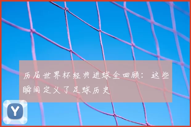 历届世界杯经典进球全回顾：这些瞬间定义了足球历史