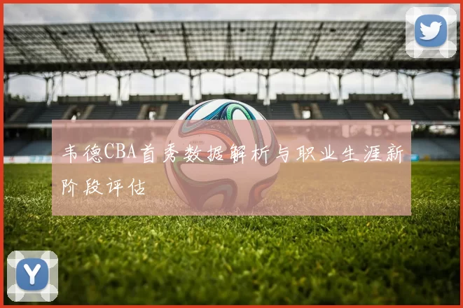 韦德CBA首秀数据解析与职业生涯新阶段评估