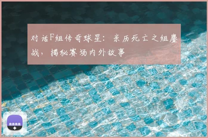 对话F组传奇球星:亲历死亡之组鏖战,揭秘赛场内外故事