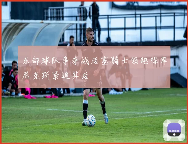 东部球队争夺战活塞骑士领跑绿军尼克斯紧追其后