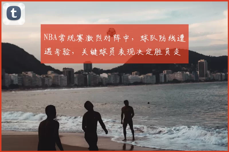 NBA常规赛激烈对阵中,球队防线遭遇考验,关键球员表现决定胜负走势