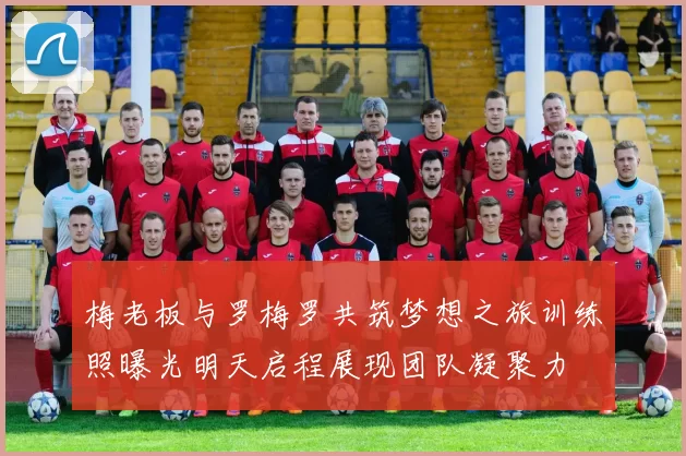 梅老板与罗梅罗共筑梦想之旅训练照曝光明天启程展现团队凝聚力