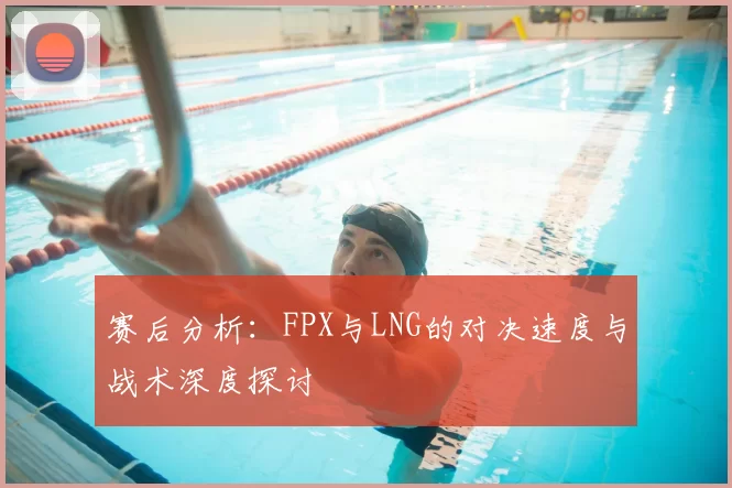赛后分析：FPX与LNG的对决速度与战术深度探讨