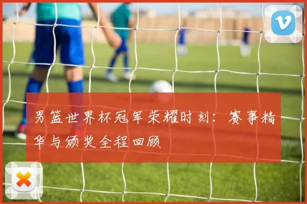 男篮世界杯冠军荣耀时刻:赛事精华与颁奖全程回顾