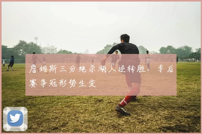 詹姆斯三分绝杀湖人逆转胜,季后赛争冠形势生变