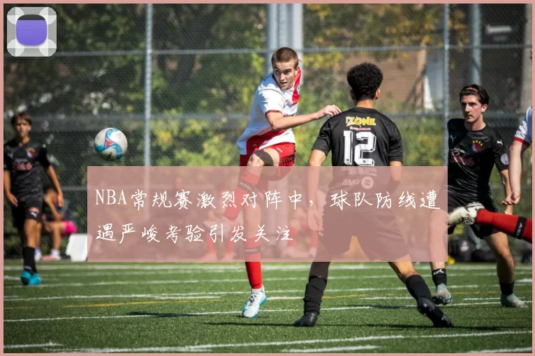 NBA常规赛激烈对阵中,球队防线遭遇严峻考验引发关注