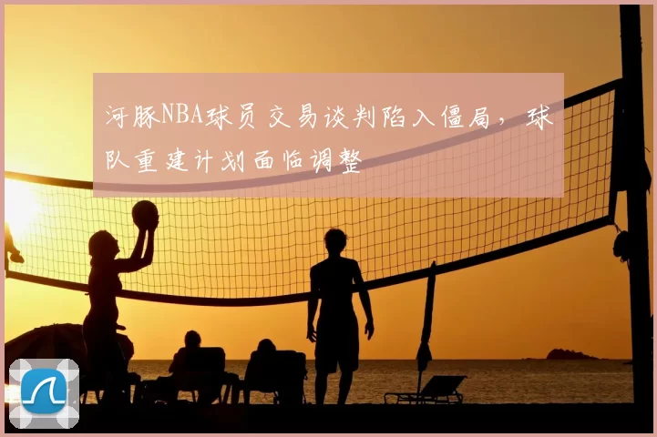 河豚NBA球员交易谈判陷入僵局,球队重建计划面临调整