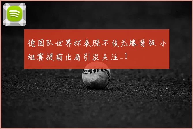 德国队世界杯表现不佳无缘晋级 小组赛提前出局引发关注_1