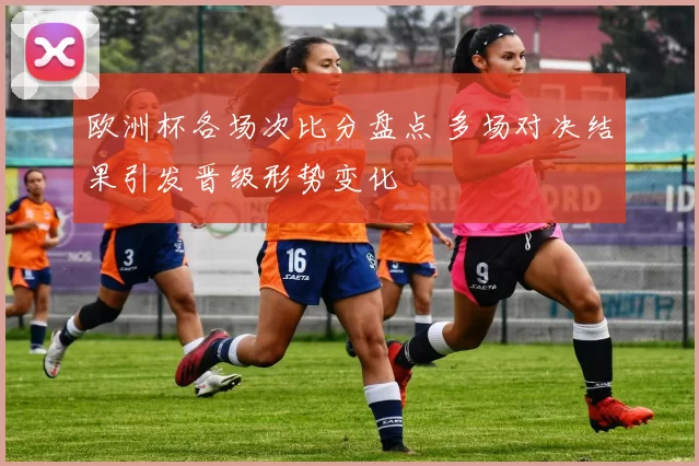 欧洲杯各场次比分盘点 多场对决结果引发晋级形势变化