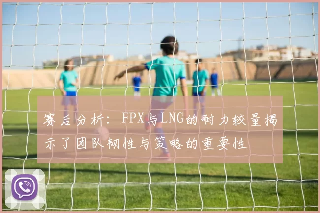 赛后分析:FPX与LNG的耐力较量揭示了团队韧性与策略的重要性