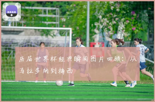 历届世界杯经典瞬间图片回顾：从马拉多纳到梅西