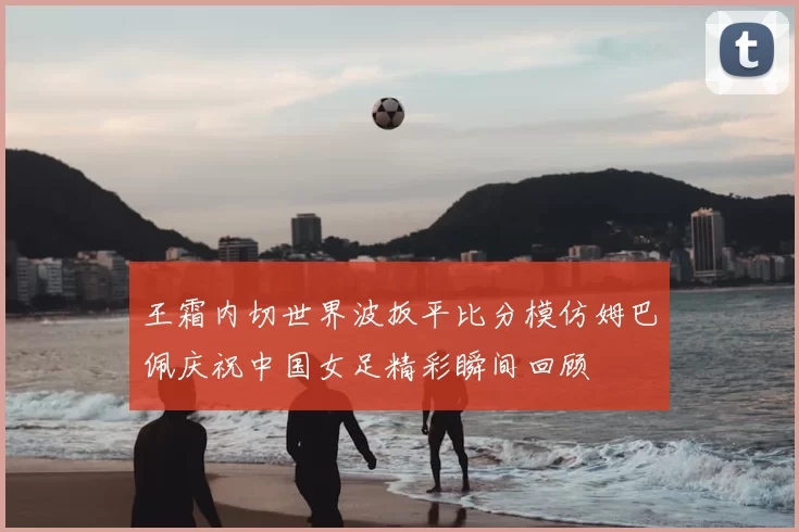 王霜内切世界波扳平比分模仿姆巴佩庆祝中国女足精彩瞬间回顾