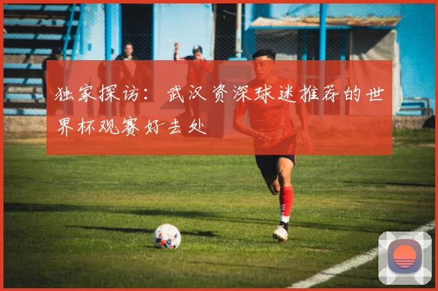独家探访：武汉资深球迷推荐的世界杯观赛好去处