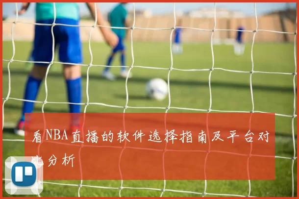 看NBA直播的软件选择指南及平台对比分析