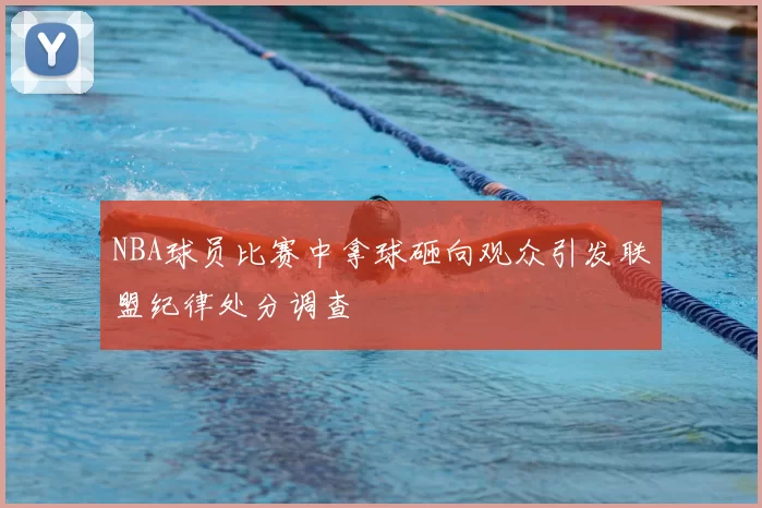 NBA球员比赛中拿球砸向观众引发联盟纪律处分调查