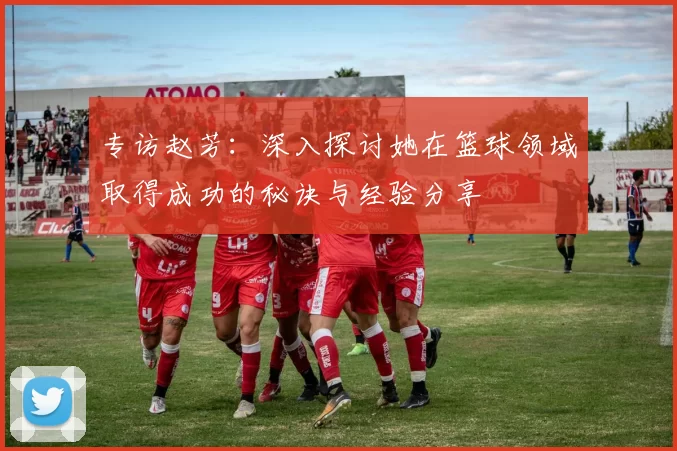 专访赵芳:深入探讨她在篮球领域取得成功的秘诀与经验分享