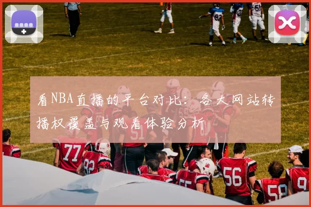 看NBA直播的平台对比：各大网站转播权覆盖与观看体验分析