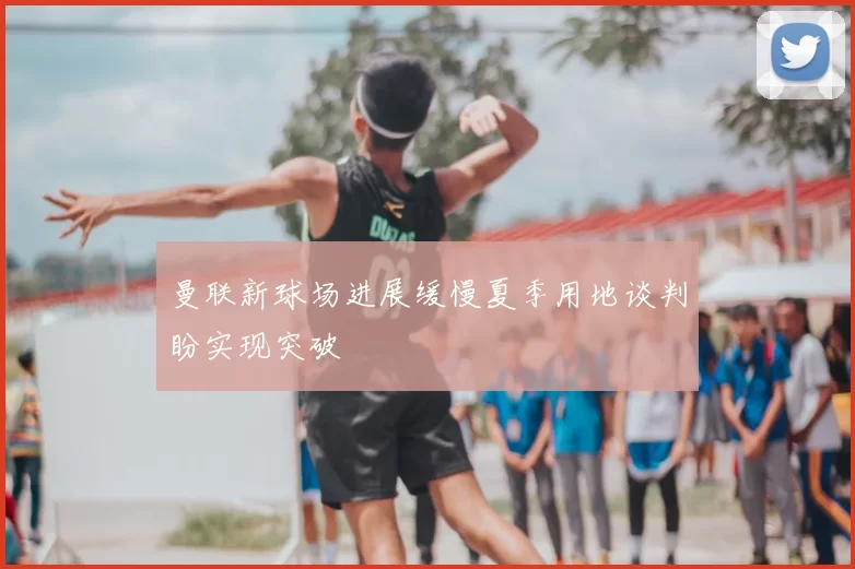 曼联新球场进展缓慢夏季用地谈判盼实现突破