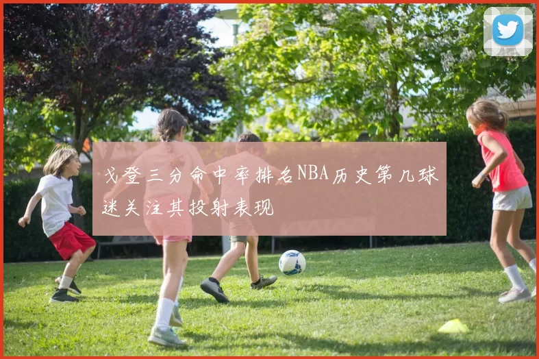 戈登三分命中率排名NBA历史第几球迷关注其投射表现