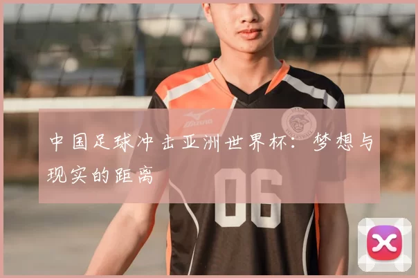 中国足球冲击亚洲世界杯:梦想与现实的距离