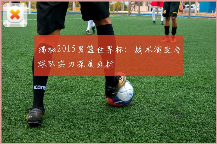 揭秘2015男篮世界杯:战术演变与球队实力深度分析