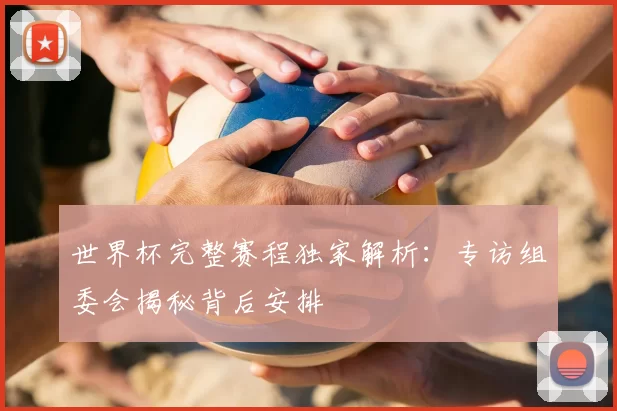 世界杯完整赛程独家解析:专访组委会揭秘背后安排