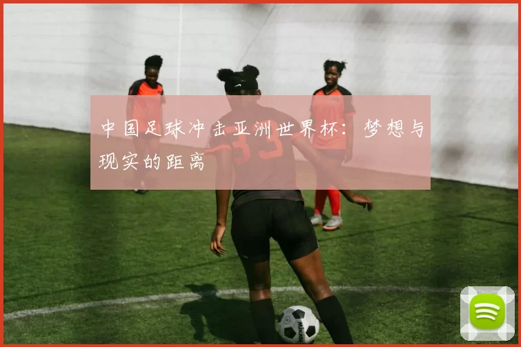 中国足球冲击亚洲世界杯:梦想与现实的距离