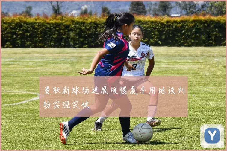 曼联新球场进展缓慢夏季用地谈判盼实现突破