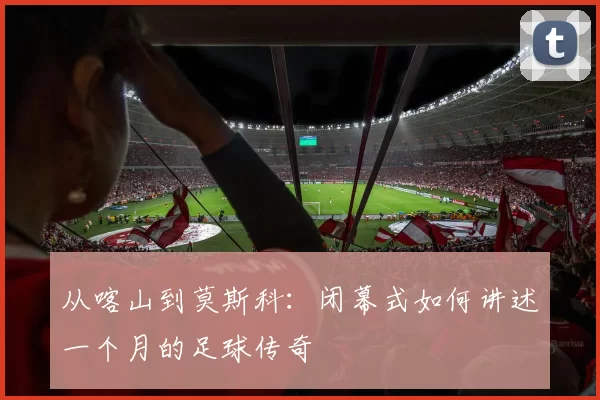 从喀山到莫斯科:闭幕式如何讲述一个月的足球传奇