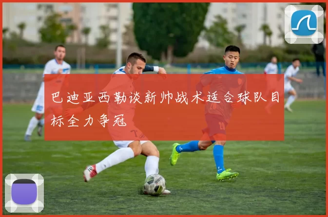 巴迪亚西勒谈新帅战术适合球队目标全力争冠