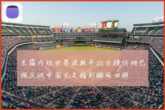 王霜内切世界波扳平比分模仿姆巴佩庆祝中国女足精彩瞬间回顾