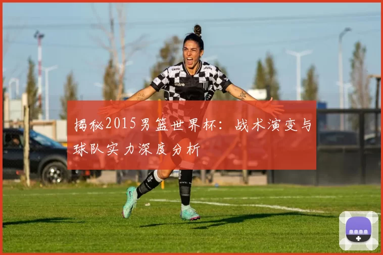 揭秘2015男篮世界杯:战术演变与球队实力深度分析