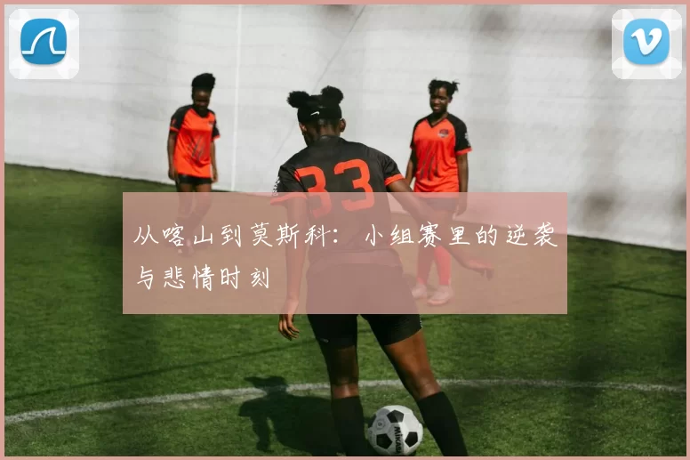 从喀山到莫斯科:小组赛里的逆袭与悲情时刻