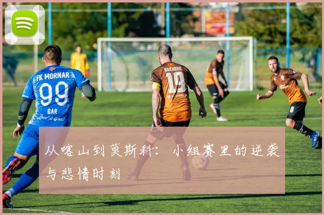 从喀山到莫斯科:小组赛里的逆袭与悲情时刻