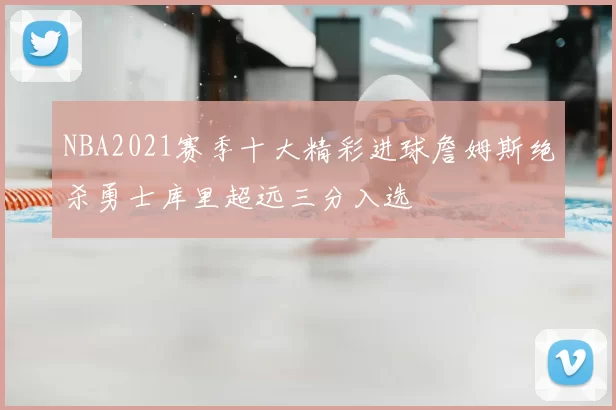 NBA2021赛季十大精彩进球詹姆斯绝杀勇士库里超远三分入选