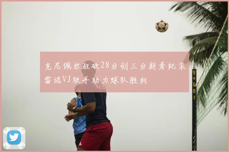 克尼佩尔狂砍28分创三分新秀纪录雷诺VJ联手助力球队胜利