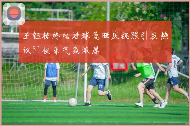 王钰栋终结进球荒晒庆祝照引发热议51快乐气氛浓厚