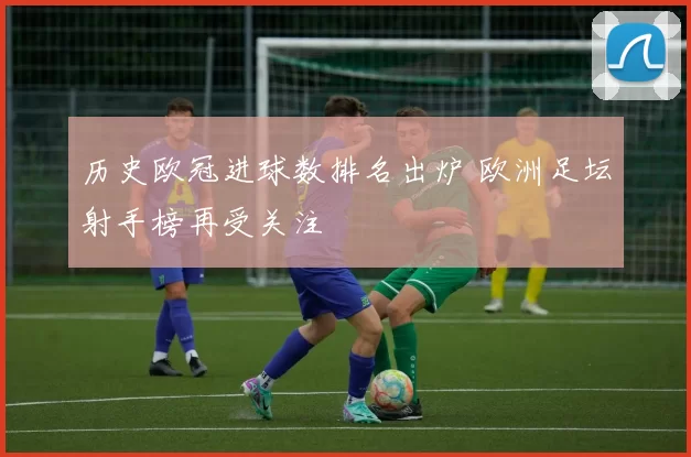 历史欧冠进球数排名出炉 欧洲足坛射手榜再受关注