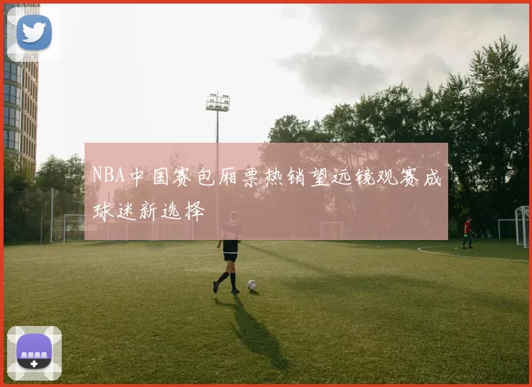 NBA中国赛包厢票热销望远镜观赛成球迷新选择