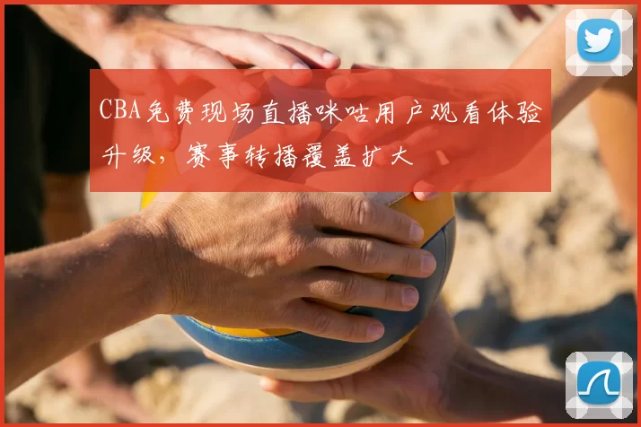 CBA免费现场直播咪咕用户观看体验升级，赛事转播覆盖扩大