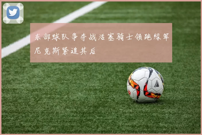 东部球队争夺战活塞骑士领跑绿军尼克斯紧追其后