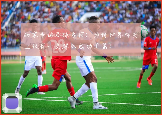 独家专访足球名宿：为何世界杯史上仅有一支球队成功卫冕？