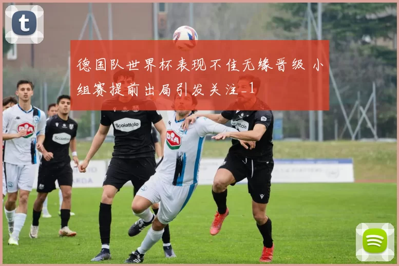 德国队世界杯表现不佳无缘晋级 小组赛提前出局引发关注_1