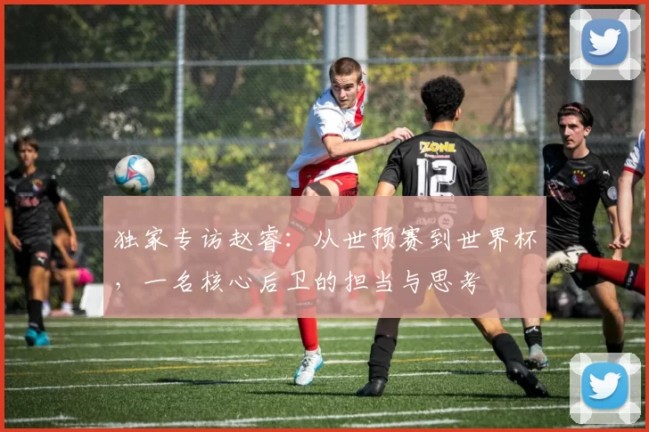 独家专访赵睿:从世预赛到世界杯,一名核心后卫的担当与思考
