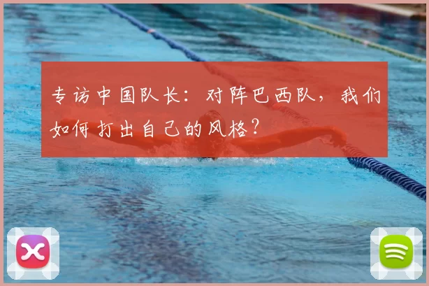 专访中国队长：对阵巴西队，我们如何打出自己的风格？