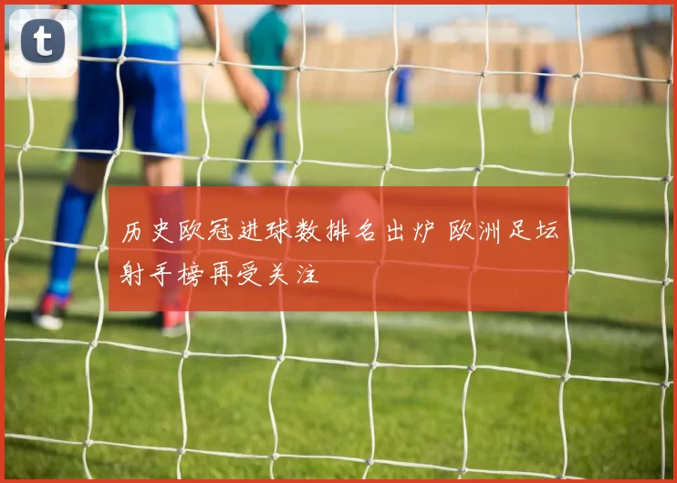 历史欧冠进球数排名出炉 欧洲足坛射手榜再受关注